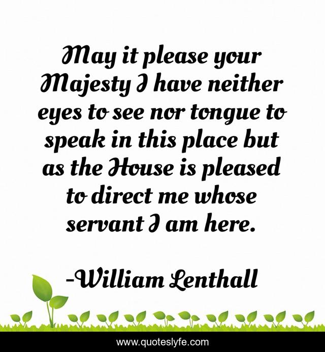 May it please your Majesty I have neither eyes to see nor tongue to speak in this place but as the House is pleased to direct me whose servant I am here.