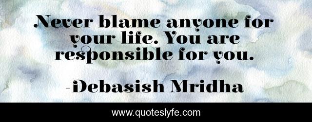 Never blame anyone for your life. You are responsible for you.