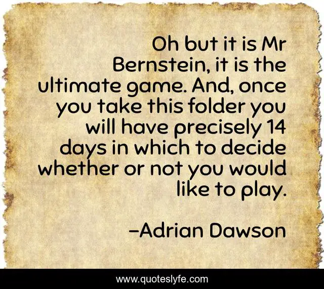 Oh but it is Mr Bernstein, it is the ultimate game. And, once you take this folder you will have precisely 14 days in which to decide whether or not you would like to play.