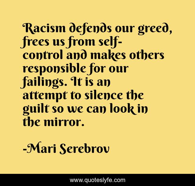 Racism defends our greed, frees us from self-control and makes others responsible for our failings. It is an attempt to silence the guilt so we can look in the mirror.