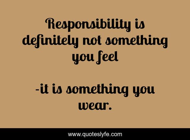 Responsibility is definitely not something you feel