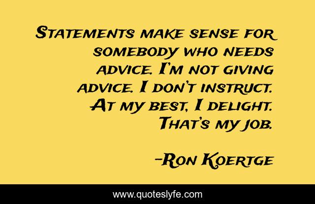 Statements make sense for somebody who needs advice. I’m not giving advice. I don’t instruct. At my best, I delight. That’s my job.
