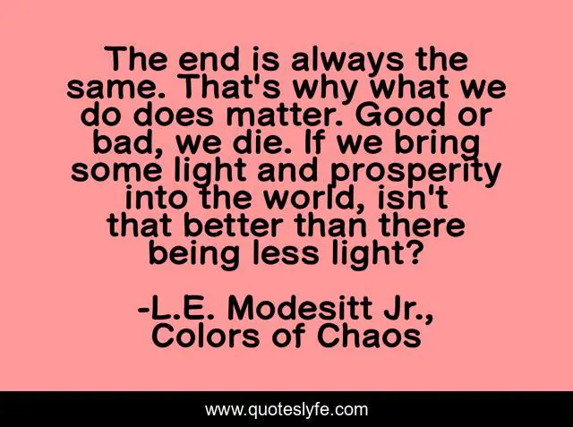 The end is always the same. That's why what we do does matter. Good or bad, we die. If we bring some light and prosperity into the world, isn't that better than there being less light?