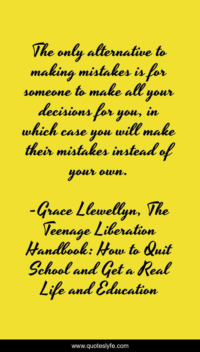 The only alternative to making mistakes is for someone to make all your decisions for you, in which case you will make their mistakes instead of your own.