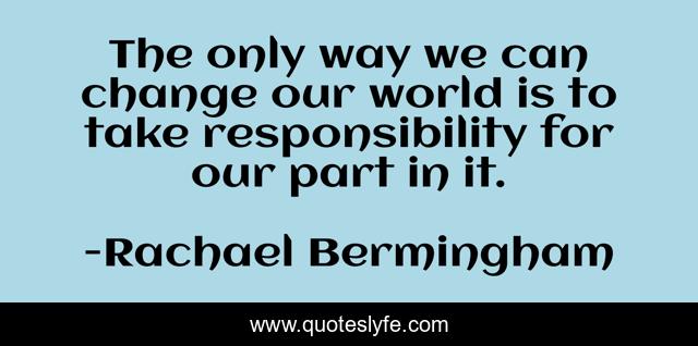The only way we can change our world is to take responsibility for our part in it.
