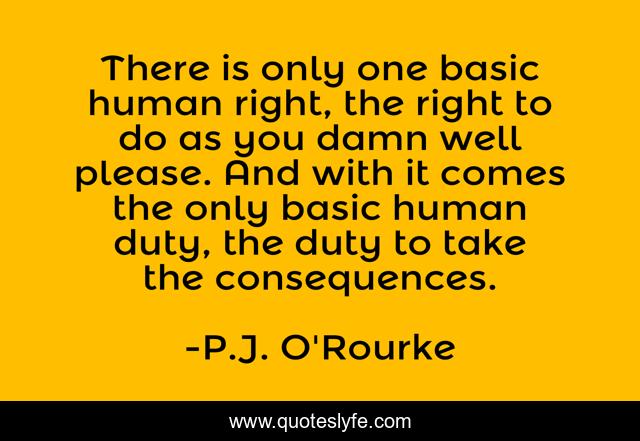 There is only one basic human right, the right to do as you damn well please. And with it comes the only basic human duty, the duty to take the consequences.