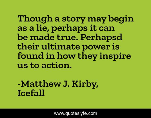 Though a story may begin as a lie, perhaps it can be made true. Perhapsd their ultimate power is found in how they inspire us to action.