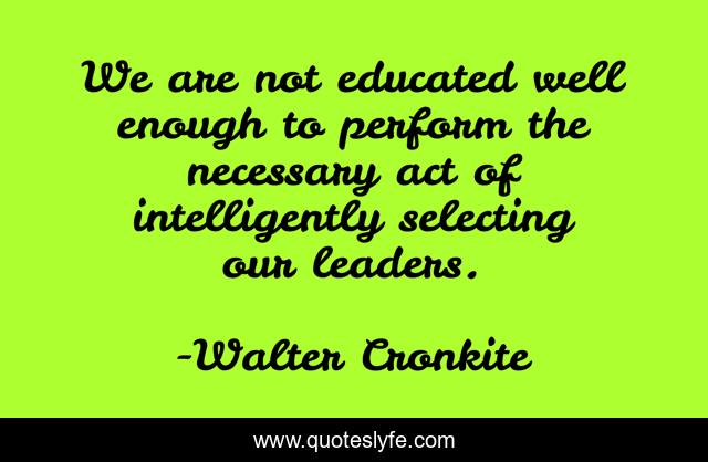 We are not educated well enough to perform the necessary act of intelligently selecting our leaders.