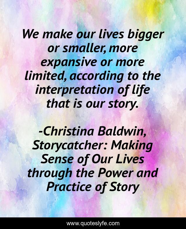 We make our lives bigger or smaller, more expansive or more limited, according to the interpretation of life that is our story.