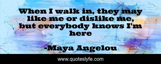 When I walk in, they may like me or dislike me, but everybody knows I'm here