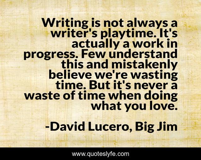 Writing is not always a writer's playtime. It's actually a work in progress. Few understand this and mistakenly believe we're wasting time. But it's never a waste of time when doing what you love.
