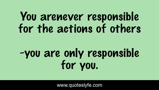 You arenever responsible for the actions of others