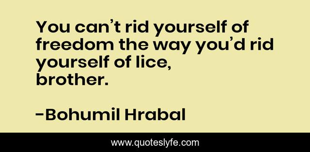 You can’t rid yourself of freedom the way you’d rid yourself of lice, brother.