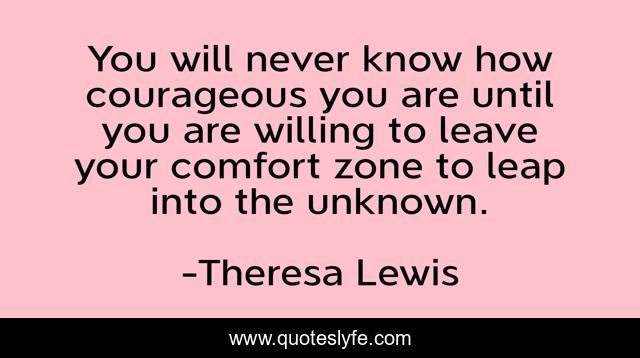 You will never know how courageous you are until you are willing to leave your comfort zone to leap into the unknown.