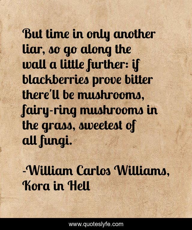 But time in only another liar, so go along the wall a little further: if blackberries prove bitter there'll be mushrooms, fairy-ring mushrooms in the grass, sweetest of all fungi.
