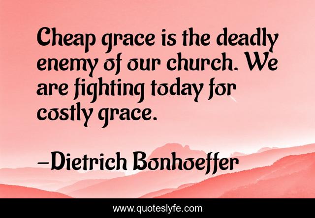 Cheap grace is the deadly enemy of our church. We are fighting today for costly grace.