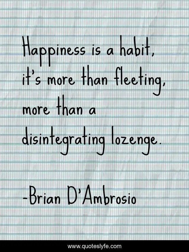 Happiness is a habit, it’s more than fleeting, more than a disintegrating lozenge.