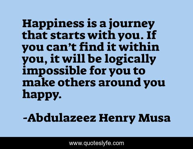 Happiness is a journey that starts with you. If you can’t find it within you, it will be logically impossible for you to make others around you happy.