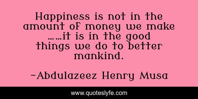 Happiness is not in the amount of money we make ……it is in the good things we do to better mankind.