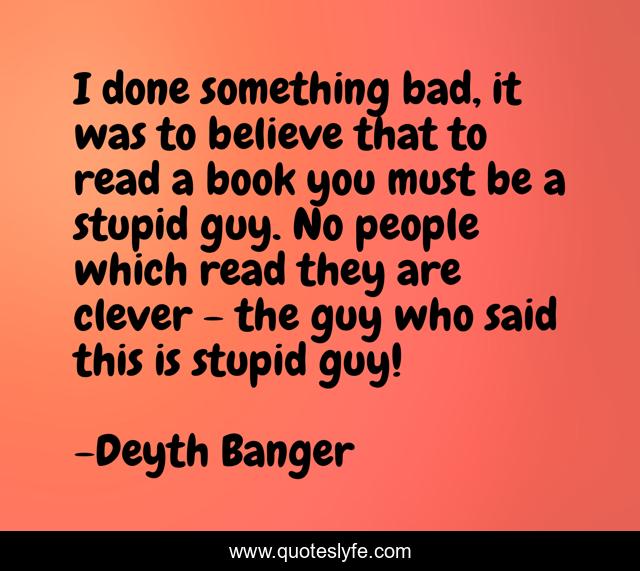 I done something bad, it was to believe that to read a book you must be a stupid guy. No people which read they are clever - the guy who said this is stupid guy!
