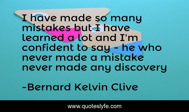 I have made so many mistakes but I have learned a lot and I'm confident to say - he who never made a mistake never made any discovery