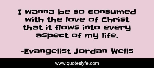 I wanna be so consumed with the love of Christ that it flows into every aspect of my life.