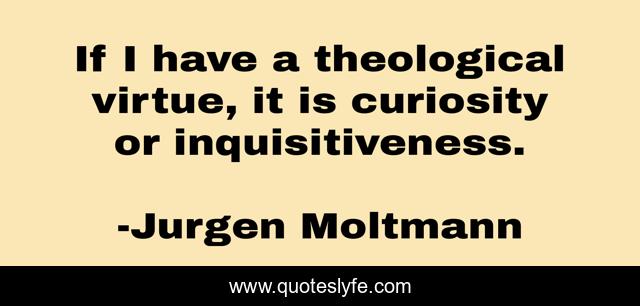 If I have a theological virtue, it is curiosity or inquisitiveness.