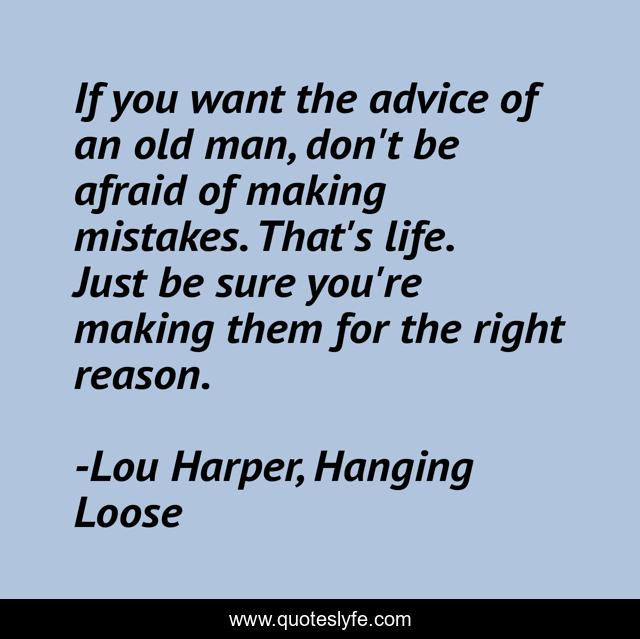 If you want the advice of an old man, don't be afraid of making mistakes. That's life. Just be sure you're making them for the right reason.