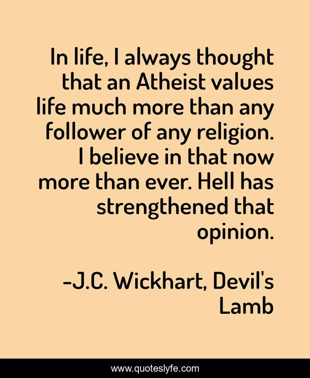 In life, I always thought that an Atheist values life much more than any follower of any religion. I believe in that now more than ever. Hell has strengthened that opinion.