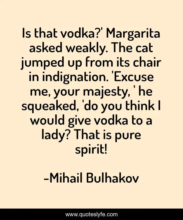 Is that vodka?' Margarita asked weakly. The cat jumped up from its chair in indignation. 'Excuse me, your majesty, ' he squeaked, 'do you think I would give vodka to a lady? That is pure spirit!