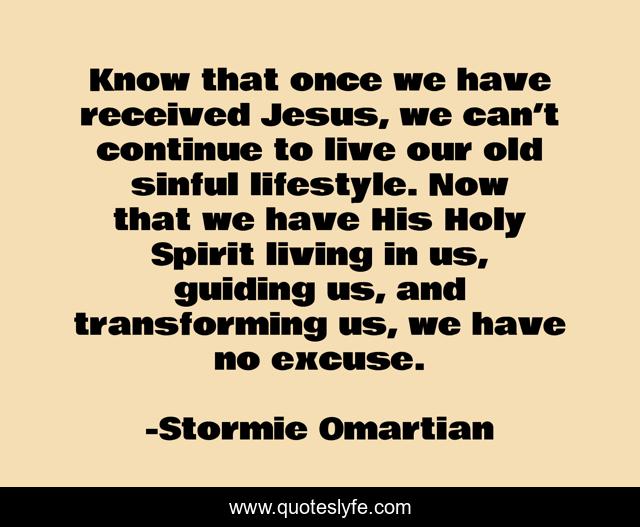 Know that once we have received Jesus, we can’t continue to live our old sinful lifestyle. Now that we have His Holy Spirit living in us, guiding us, and transforming us, we have no excuse.