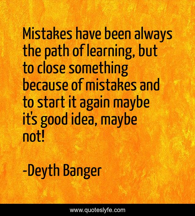Mistakes have been always the path of learning, but to close something because of mistakes and to start it again maybe it's good idea, maybe not!