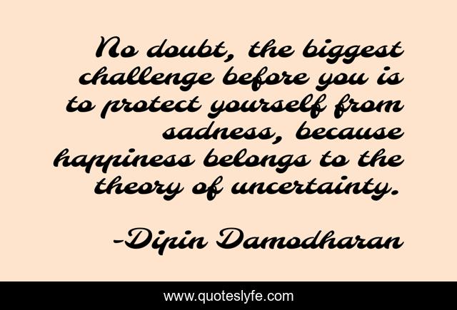 No doubt, the biggest challenge before you is to protect yourself from sadness, because happiness belongs to the theory of uncertainty.