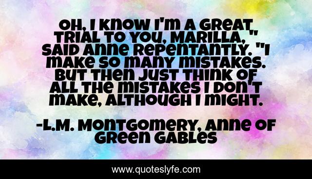 Oh, I know I'm a great trial to you, Marilla, 