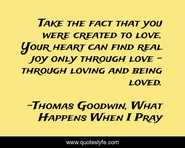 Take the fact that you were created to love. Your heart can find real joy only through love - through loving and being loved.