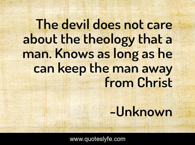 The devil does not care about the theology that a man. Knows as long as he can keep the man away from Christ