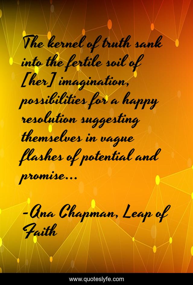 The kernel of truth sank into the fertile soil of [her] imagination, possibilities for a happy resolution suggesting themselves in vague flashes of potential and promise...