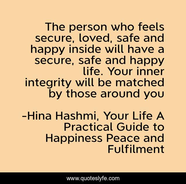 The person who feels secure, loved, safe and happy inside will have a secure, safe and happy life. Your inner integrity will be matched by those around you