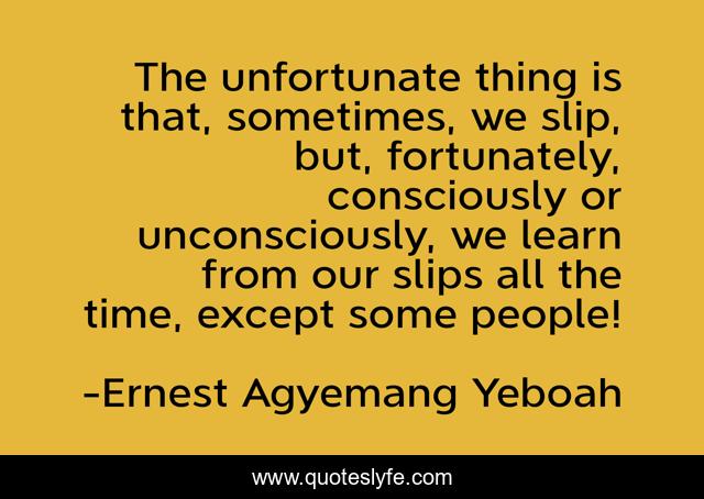 The unfortunate thing is that, sometimes, we slip, but, fortunately, consciously or unconsciously, we learn from our slips all the time, except some people!