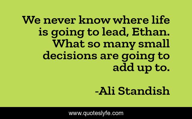 We never know where life is going to lead, Ethan. What so many small decisions are going to add up to.