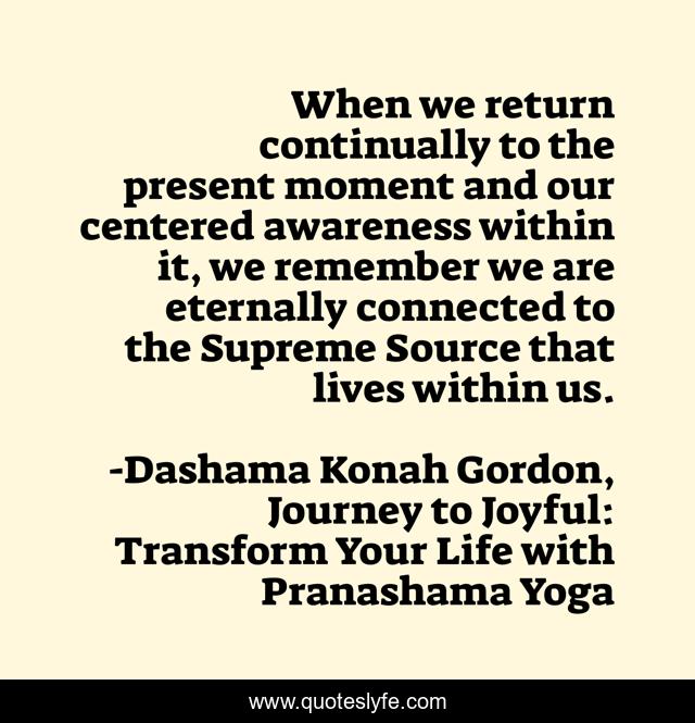When we return continually to the present moment and our centered awareness within it, we remember we are eternally connected to the Supreme Source that lives within us.