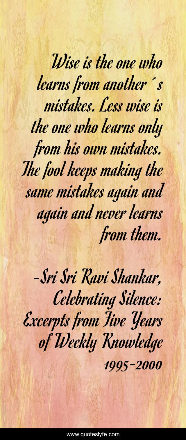 Wise is the one who learns from another´s mistakes. Less wise is the one who learns only from his own mistakes. The fool keeps making the same mistakes again and again and never learns from them.