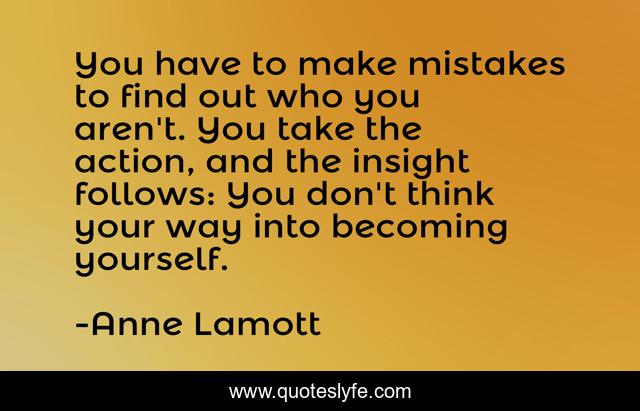 You have to make mistakes to find out who you aren't. You take the action, and the insight follows: You don't think your way into becoming yourself.