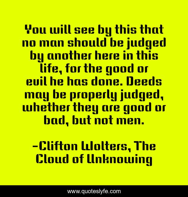 You will see by this that no man should be judged by another here in this life, for the good or evil he has done. Deeds may be properly judged, whether they are good or bad, but not men.
