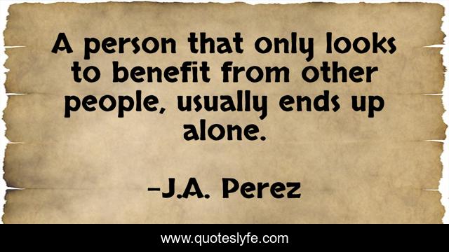 A person that only looks to benefit from other people, usually ends up alone.
