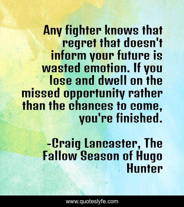 Any fighter knows that regret that doesn't inform your future is wasted emotion. If you lose and dwell on the missed opportunity rather than the chances to come, you're finished.