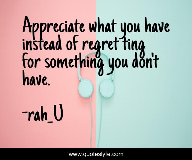 Appreciate what you have instead of regret ting for something you don't have.