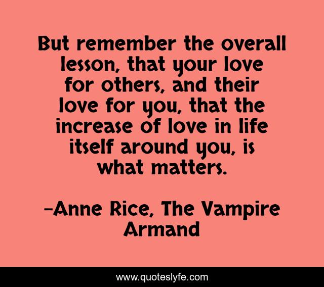 But remember the overall lesson, that your love for others, and their love for you, that the increase of love in life itself around you, is what matters.