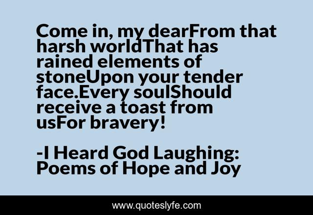 Come in, my dearFrom that harsh worldThat has rained elements of stoneUpon your tender face.Every soulShould receive a toast from usFor bravery!