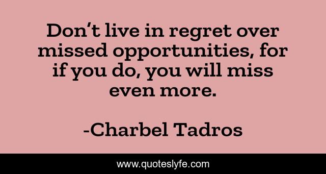 Don’t live in regret over missed opportunities, for if you do, you will miss even more.